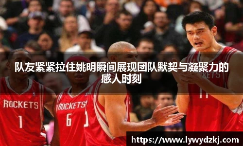 队友紧紧拉住姚明瞬间展现团队默契与凝聚力的感人时刻