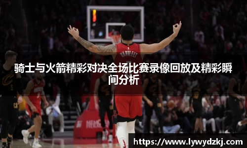 骑士与火箭精彩对决全场比赛录像回放及精彩瞬间分析