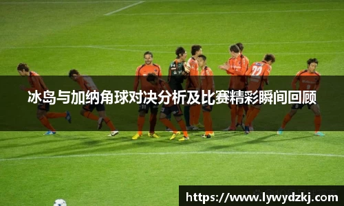 冰岛与加纳角球对决分析及比赛精彩瞬间回顾