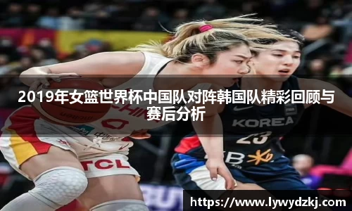 2019年女篮世界杯中国队对阵韩国队精彩回顾与赛后分析