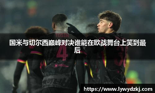国米与切尔西巅峰对决谁能在欧战舞台上笑到最后