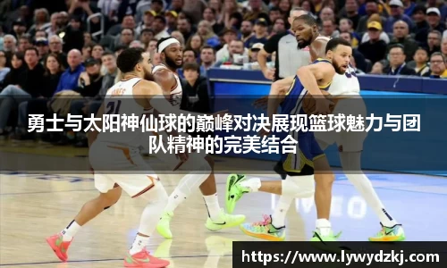 勇士与太阳神仙球的巅峰对决展现篮球魅力与团队精神的完美结合