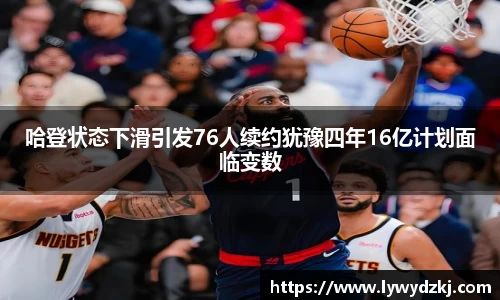 哈登状态下滑引发76人续约犹豫四年16亿计划面临变数